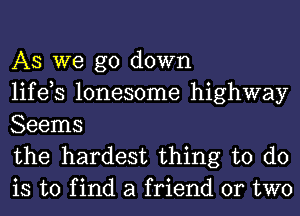 AS we go down
life,s lonesome highway
Seems

the hardest thing to do
is to find a friend or two