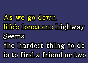 AS we go down
life,s lonesome highway
Seems

the hardest thing to do
is to find a friend or two