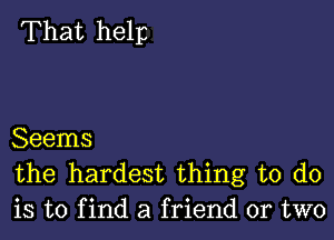 That help

Seems
the hardest thing to do
is to f ind a friend or two