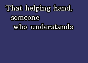 That helping hand,
someone
who understands