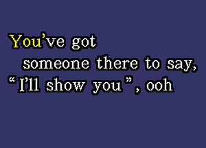 YouKze got
someone there to say,

1 11 show you ,,, 00h