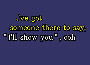 3
4 ve got
someone there to say,

1 11 show you ,,, 00h