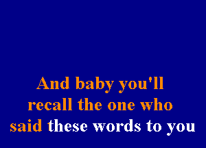 And baby you'll
recall the one who
said these words to you