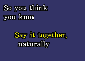 So you think
you knoy

Say it together,
naturally