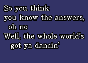 So you think
you know the answers,
oh no

Well, the whole worldos
got ya dancin,