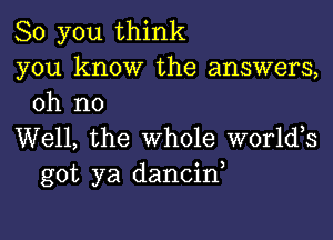 So you think
you know the answers,
oh no

Well, the whole worldos
got ya dancin,