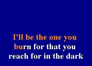 I'll be the one you
burn for that you
reach for in the dark