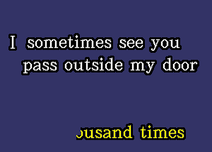 I sometimes see you
pass outside my door

ousand times