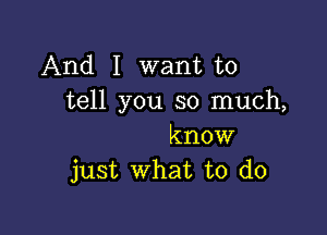 And I want to
tell you so much,

know
just what to do