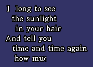 I long to see
the sunlight
in your hair

And tell you
time and time again
how mur