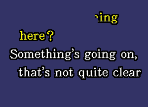 1ng
here ?

Somethings going on,

thafs not quite clear