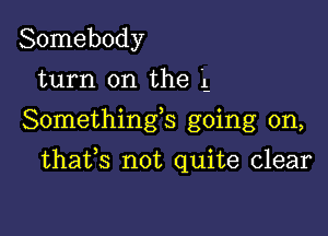 Somebody
turn on the '1-
Somethings going on,

thafs not quite clear