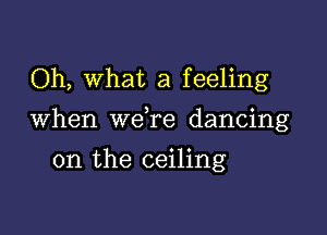 Oh, What a feeling

When we re dancing

on the ceiling