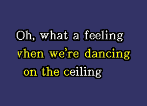 Oh, What a feeling

vhen we re dancing

on the ceiling