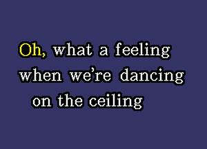 Oh, What a feeling

When we re dancing

on the ceiling