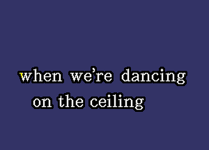 When we re dancing

on the ceiling