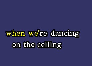 When we re dancing

on the ceiling