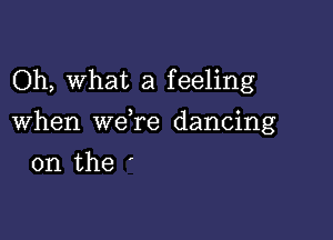 Oh, what a feeling

When we re dancing

on the '