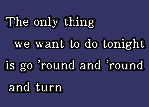 The only thing

we want to do tonight

is go Tound and r0und

and turn