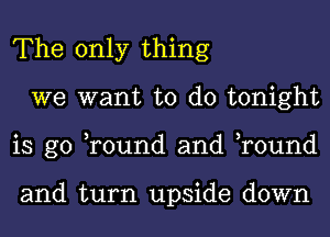 The only thing
we want to do tonight
is go ,round and ,round

and turn upside down