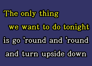 The only thing
we want to do tonight
is go ,round and ,round

and turn upside down