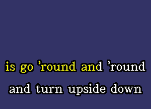 is go Tound and r0und

and turn upside down