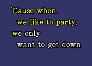 ,Cause when

we like to party,

we only
want to get down