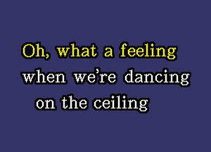 Oh, What a feeling

When we re dancing

on the ceiling