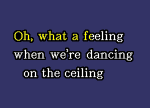 Oh, What a feeling

When we re dancing

on the ceiling