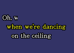 Oh, w

When we re dancing

on the ceiling