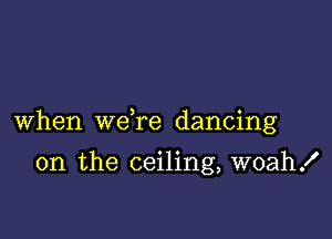 When we re dancing

on the ceiling, woah!