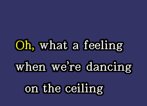 Oh, what a feeling

when wdre dancing

on the ceiling