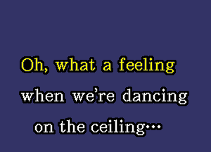 Oh, what a feeling

when wdre dancing

on the ceiling.