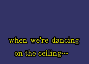 when wdre dancing

on the ceiling.