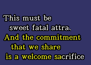 This must be
sweet fatal attrax
And the commitment
that we share
is a welcome sacrifice