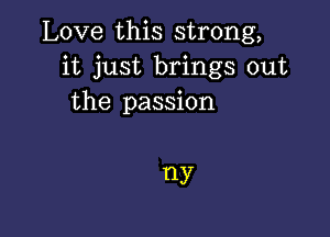 Love this strong,
it just brings out
the passion

HY