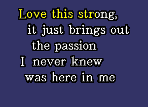 Love this strong,
it just brings out
the passion

I never knew
was here in me