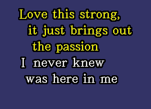 Love this strong,
it just brings out
the passion

I never knew
was here in me