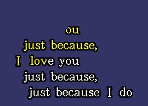 ou
just because,

I love you
just because,
just because I do