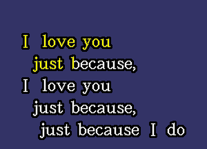 I love you
just because,

I love you
just because,
just because I do