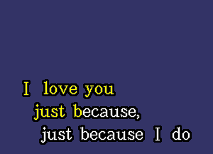 I love you
just because,
just because I do