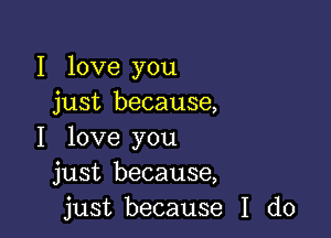 I love you
just because,

I love you
just because,
just because I do