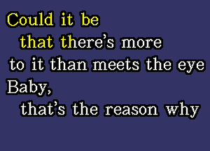 Could it be

that there,s more
to it than meets the eye
Baby,

that,s the reason Why