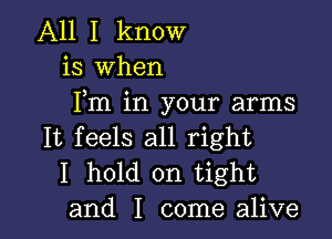 All I know
is when
Fm in your arms

It feels all right
I hold on tight
and I come alive