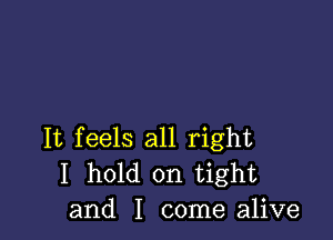 It feels all right
I hold on tight
and I come alive