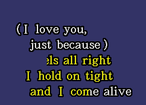 (I love you,
just because)

315 all right
I hold on tight
and I come alive