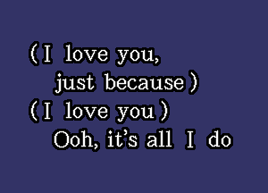 (I love you,
just because)

( I love you )
Ooh, ifs all I do