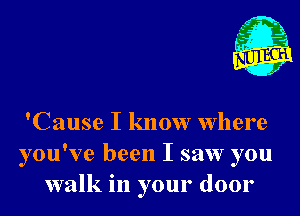 'Cause I know where
you've been I saw you
walk in your door