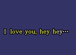 I love you, hey hey-