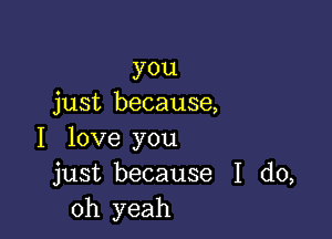 you
just because,

I love you
just because I do,
Oh yeah